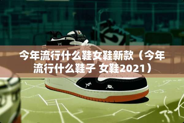 今年流行什么鞋女鞋新款（今年流行什么鞋子 女鞋2021）
