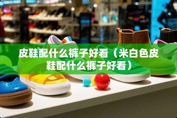 皮鞋配什么裤子好看（米白色皮鞋配什么裤子好看）