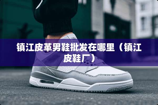 镇江皮革男鞋批发在哪里（镇江皮鞋厂）