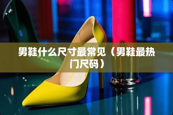 男鞋什么尺寸最常见（男鞋最热门尺码）