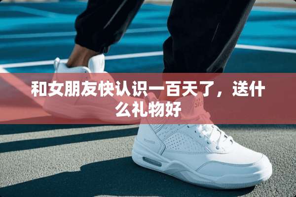 和女朋友快认识一百天了，送什么礼物好