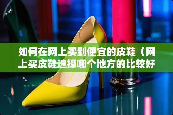 如何在网上买到便宜的皮鞋（网上买皮鞋选择哪个地方的比较好）
