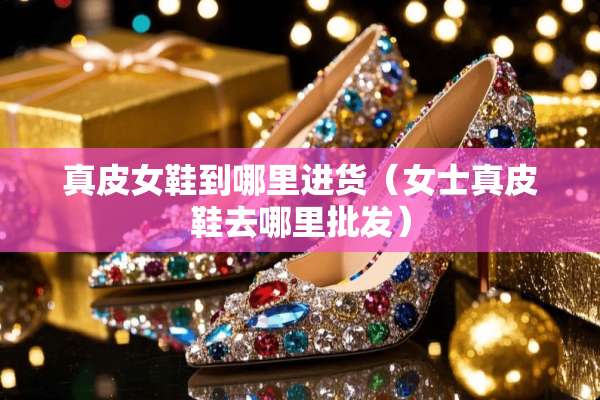 真皮女鞋到哪里进货（女士真皮鞋去哪里批发）