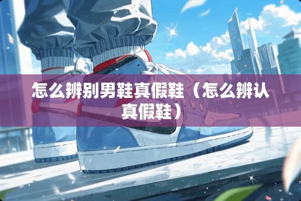 怎么辨别男鞋真假鞋（怎么辨认真假鞋）