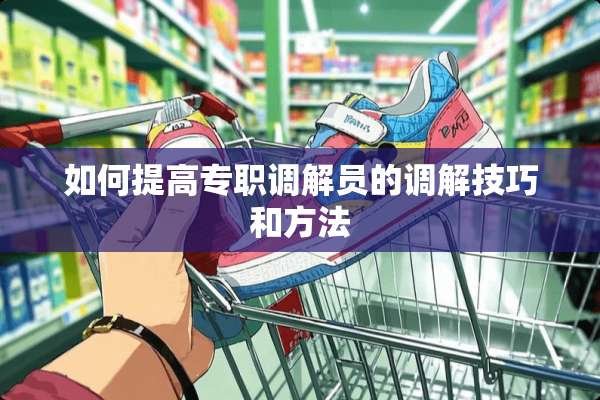 如何提高专职调解员的调解技巧和方法