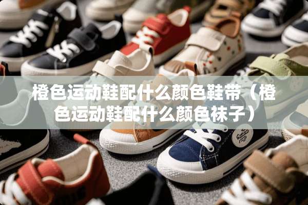 橙色运动鞋配什么颜色鞋带（橙色运动鞋配什么颜色袜子）
