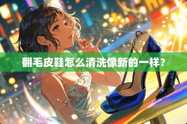 翻毛皮鞋怎么清洗像新的一样？
