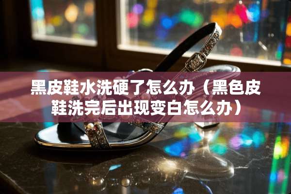 黑皮鞋水洗硬了怎么办（黑色皮鞋洗完后出现变白怎么办）
