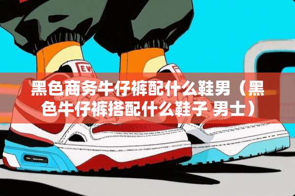 黑色商务牛仔裤配什么鞋男（黑色牛仔裤搭配什么鞋子 男士）