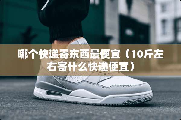 哪个快递寄东西最便宜（10斤左右寄什么快递便宜）