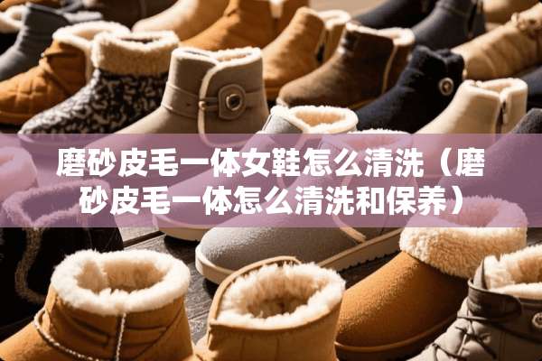 磨砂皮毛一体女鞋怎么清洗（磨砂皮毛一体怎么清洗和保养）