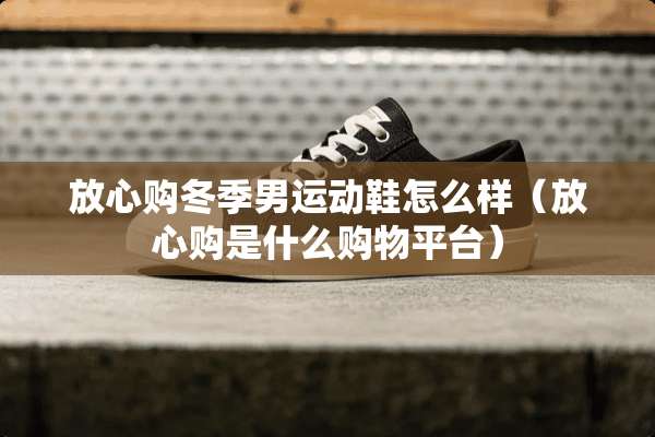 放心购冬季男运动鞋怎么样（放心购是什么购物平台）