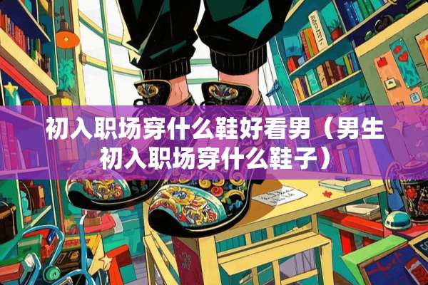 初入职场穿什么鞋好看男（男生初入职场穿什么鞋子）