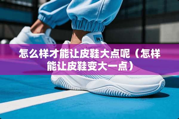 怎么样才能让皮鞋大点呢（怎样能让皮鞋变大一点）