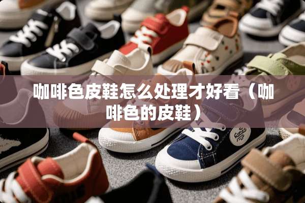 咖啡色皮鞋怎么处理才好看（咖啡色的皮鞋）