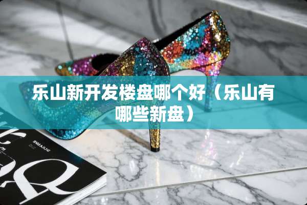 乐山新开发楼盘哪个好（乐山有哪些新盘）