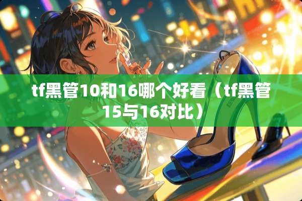 tf黑管10和16哪个好看（tf黑管15与16对比）