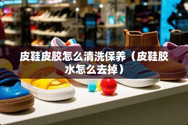 皮鞋皮胶怎么清洗保养（皮鞋胶水怎么去掉）