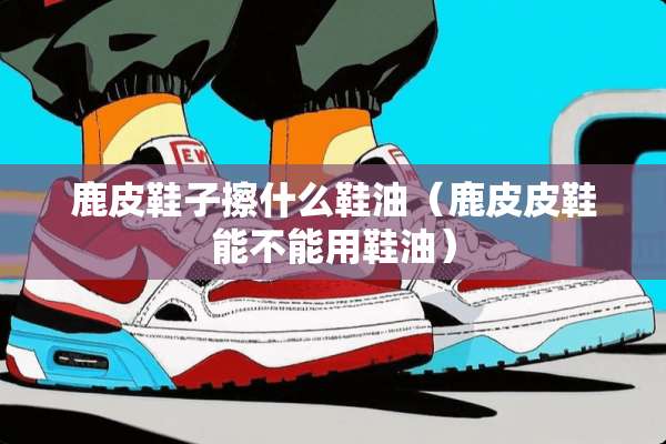 鹿皮鞋子擦什么鞋油（鹿皮皮鞋能不能用鞋油）
