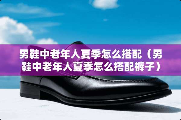 男鞋中老年人夏季怎么搭配（男鞋中老年人夏季怎么搭配裤子）