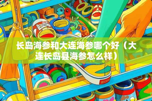 长岛海参和大连海参哪个好（大连长岛县海参怎么样）