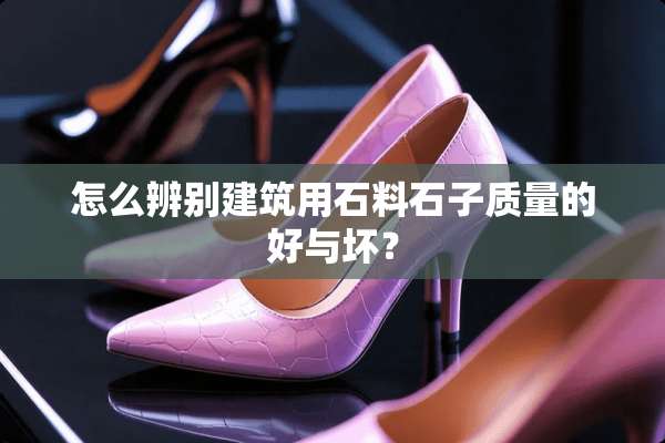 怎么辨别建筑用石料石子质量的好与坏？