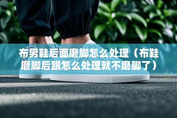 布男鞋后面磨脚怎么处理（布鞋磨脚后跟怎么处理就不磨脚了）