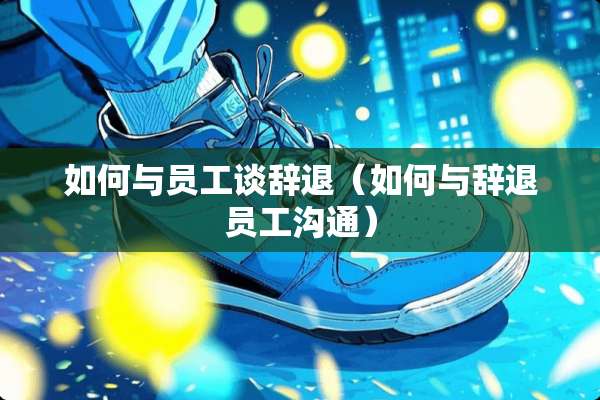 如何与员工谈辞退（如何与辞退员工沟通）