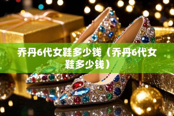乔丹6代女鞋多少钱（乔丹6代女鞋多少钱）