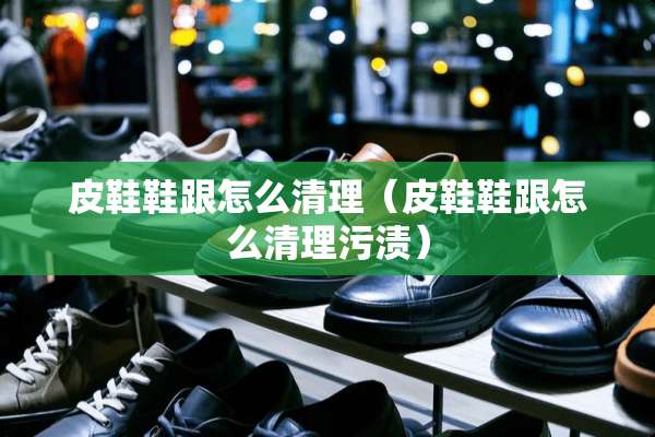 皮鞋鞋跟怎么清理（皮鞋鞋跟怎么清理污渍）