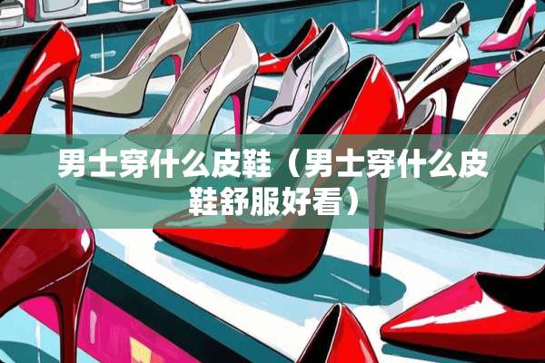 男士穿什么皮鞋（男士穿什么皮鞋舒服好看）