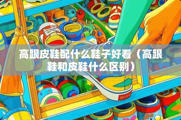 高跟皮鞋配什么鞋子好看（高跟鞋和皮鞋什么区别）
