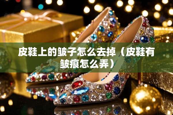 皮鞋上的皱子怎么去掉（皮鞋有皱痕怎么弄）
