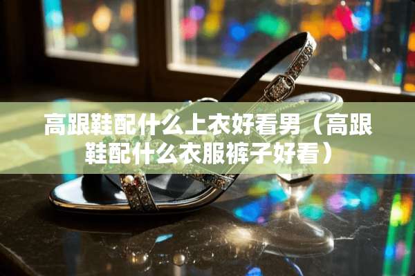 高跟鞋配什么上衣好看男（高跟鞋配什么衣服裤子好看）