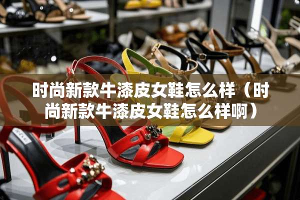 时尚新款牛漆皮女鞋怎么样（时尚新款牛漆皮女鞋怎么样啊）