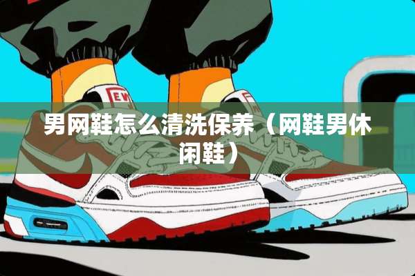 男网鞋怎么清洗保养（网鞋男休闲鞋）