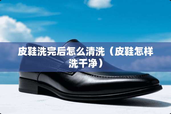 皮鞋洗完后怎么清洗（皮鞋怎样洗干净）