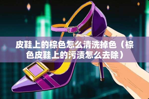 皮鞋上的棕色怎么清洗掉色（棕色皮鞋上的污渍怎么去除）