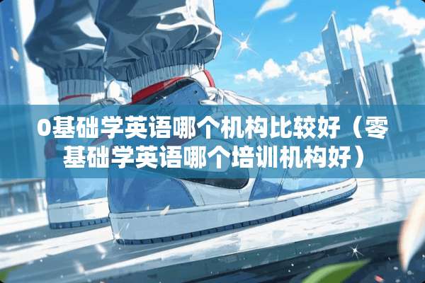 0基础学英语哪个机构比较好（零基础学英语哪个培训机构好）