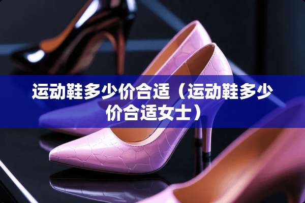 运动鞋多少价合适（运动鞋多少价合适女士）