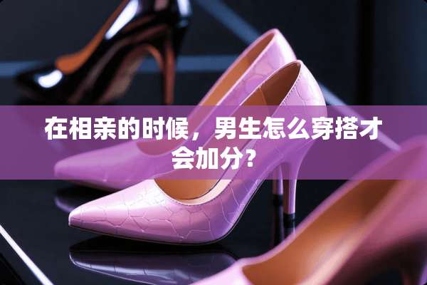 在相亲的时候，男生怎么穿搭才会加分？