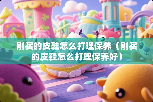 刚买的皮鞋怎么打理保养（刚买的皮鞋怎么打理保养好）