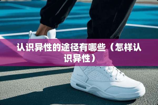 认识异性的途径有哪些（怎样认识异性）
