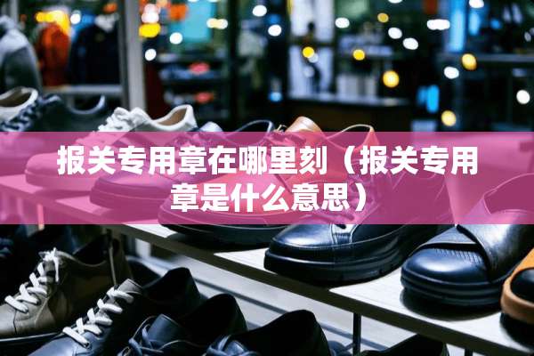 报关专用章在哪里刻（报关专用章是什么意思）