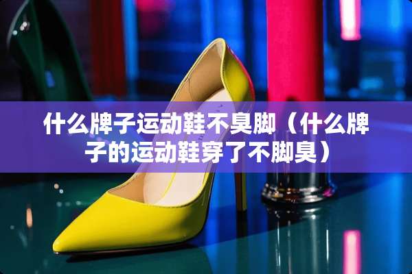 什么牌子运动鞋不臭脚（什么牌子的运动鞋穿了不脚臭）