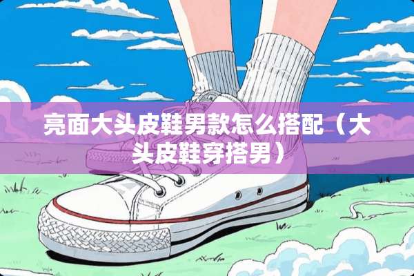 亮面大头皮鞋男款怎么搭配（大头皮鞋穿搭男）