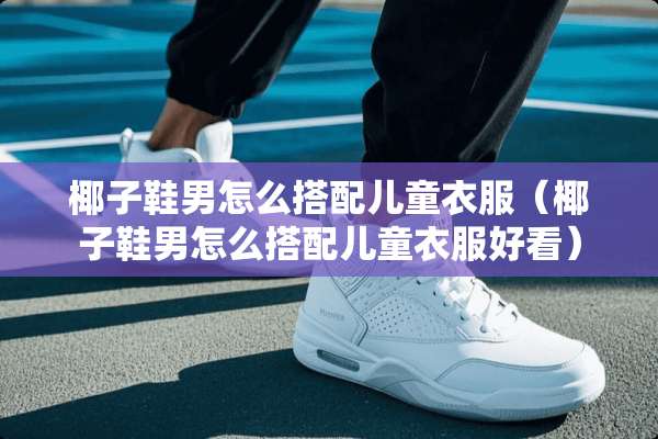 椰子鞋男怎么搭配儿童衣服（椰子鞋男怎么搭配儿童衣服好看）