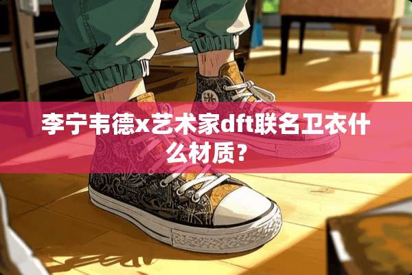李宁韦德x艺术家dft联名卫衣什么材质？