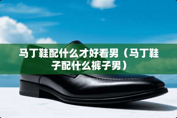 马丁鞋配什么才好看男（马丁鞋子配什么裤子男）