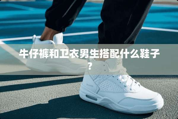 牛仔裤和卫衣男生搭配什么鞋子？